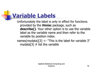 Applied Statistical Computing and
Graphics 76
Variable Labels
Unfortunately the label is only in effect for functions
provided by the Hmisc package, such as
describe(). Your other option is to use the variable
label as the variable name and then refer to the
variable by position index.
names(mydata)[3] <- "This is the label for variable 3"
mydata[3] # list the variable
 