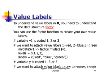 Applied Statistical Computing and
Graphics 77
Value Labels
To understand value labels in R, you need to understand
the data structure factor.
You can use the factor function to create your own value
lables.
# variable v1 is coded 1, 2 or 3
# we want to attach value labels 1=red, 2=blue,3=green
mydata$v1 <- factor(mydata$v1,
levels = c(1,2,3),
labels = c("red", "blue", "green"))
# variable y is coded 1, 3 or 5
# we want to attach value labels 1=Low, 3=Medium, 5=High
 