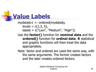 Applied Statistical Computing and
Graphics 78
Value Labels
mydata$v1 <- ordered(mydata$y,
levels = c(1,3, 5),
labels = c("Low", "Medium", "High"))
Use the factor() function for nominal data and the
ordered() function for ordinal data. R statistical
and graphic functions will then treat the data
appropriately.
Note: factor and ordered are used the same way, with
the same arguments. The former creates factors
and the later creates ordered factors.
 