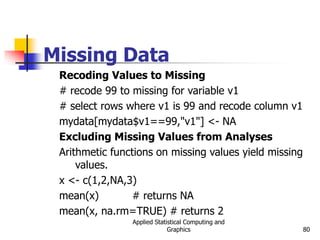 Applied Statistical Computing and
Graphics 80
Missing Data
Recoding Values to Missing
# recode 99 to missing for variable v1
# select rows where v1 is 99 and recode column v1
mydata[mydata$v1==99,"v1"] <- NA
Excluding Missing Values from Analyses
Arithmetic functions on missing values yield missing
values.
x <- c(1,2,NA,3)
mean(x) # returns NA
mean(x, na.rm=TRUE) # returns 2
 