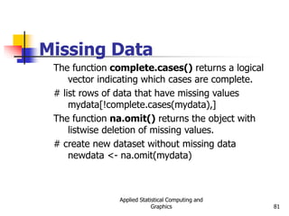 Applied Statistical Computing and
Graphics 81
Missing Data
The function complete.cases() returns a logical
vector indicating which cases are complete.
# list rows of data that have missing values
mydata[!complete.cases(mydata),]
The function na.omit() returns the object with
listwise deletion of missing values.
# create new dataset without missing data
newdata <- na.omit(mydata)
 