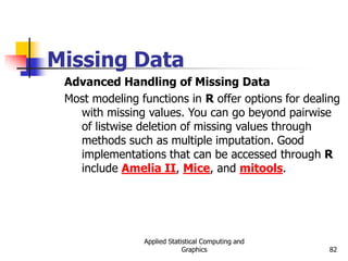 Applied Statistical Computing and
Graphics 82
Missing Data
Advanced Handling of Missing Data
Most modeling functions in R offer options for dealing
with missing values. You can go beyond pairwise
of listwise deletion of missing values through
methods such as multiple imputation. Good
implementations that can be accessed through R
include Amelia II, Mice, and mitools.
 