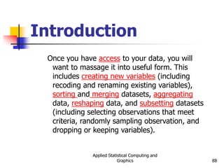 Applied Statistical Computing and
Graphics 88
Introduction
Once you have access to your data, you will
want to massage it into useful form. This
includes creating new variables (including
recoding and renaming existing variables),
sorting and merging datasets, aggregating
data, reshaping data, and subsetting datasets
(including selecting observations that meet
criteria, randomly sampling observation, and
dropping or keeping variables).
 