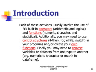 Applied Statistical Computing and
Graphics 89
Introduction
Each of these activities usually involve the use of
R's built-in operators (arithmetic and logical)
and functions (numeric, character, and
statistical). Additionally, you may need to use
control structures (if-then, for, while, switch) in
your programs and/or create your own
functions. Finally you may need to convert
variables or datasets from one type to another
(e.g. numeric to character or matrix to
dataframe).
 