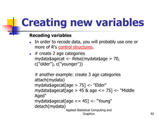 Applied Statistical Computing and
Graphics 92
Creating new variables
Recoding variables
 In order to recode data, you will probably use one or
more of R's control structures.
 # create 2 age categories
mydata$agecat <- ifelse(mydata$age > 70,
c("older"), c("younger"))
# another example: create 3 age categories
attach(mydata)
mydata$agecat[age > 75] <- "Elder"
mydata$agecat[age > 45 & age <= 75] <- "Middle
Aged"
mydata$agecat[age <= 45] <- "Young"
detach(mydata)
 