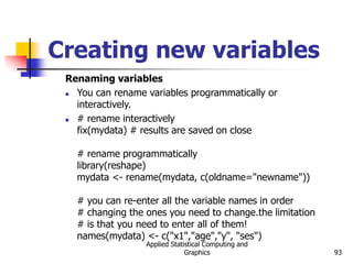Applied Statistical Computing and
Graphics 93
Creating new variables
Renaming variables
 You can rename variables programmatically or
interactively.
 # rename interactively
fix(mydata) # results are saved on close
# rename programmatically
library(reshape)
mydata <- rename(mydata, c(oldname="newname"))
# you can re-enter all the variable names in order
# changing the ones you need to change.the limitation
# is that you need to enter all of them!
names(mydata) <- c("x1","age","y", "ses")
 