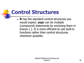 Applied Statistical Computing and
Graphics 96
Control Structures
 R has the standard control structures you
would expect. expr can be multiple
(compound) statements by enclosing them in
braces { }. It is more efficient to use built-in
functions rather than control structures
whenever possible.
 