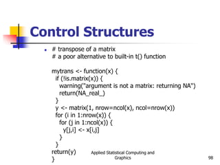 Applied Statistical Computing and
Graphics 98
Control Structures
 # transpose of a matrix
# a poor alternative to built-in t() function
mytrans <- function(x) {
if (!is.matrix(x)) {
warning("argument is not a matrix: returning NA")
return(NA_real_)
}
y <- matrix(1, nrow=ncol(x), ncol=nrow(x))
for (i in 1:nrow(x)) {
for (j in 1:ncol(x)) {
y[j,i] <- x[i,j]
}
}
return(y)
}
 