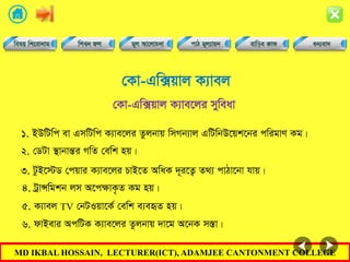 MD IKBAL HOSSAIN, LECTURER(ICT), ADAMJEE CANTONMENT COLLEGE
†Kv-Gw·qvj K¨vej
1. BDwUwc ev GmwUwc K¨ve‡ji Zzjbvq wmMb¨vj GwUwbD‡qk‡bi cwigvY Kg|
†Kv-Gw·qvj K¨ve‡ji myweav
2. †WUv ¯’vbvšÍi MwZ †ewk nq|
3. UzB‡÷W †cqvi K¨ve‡ji PvB‡Z AwaK `~i‡Z¡ Z_¨ cvVv‡bv hvq|
4. UªvÝwgkb jm A‡cÿvK…Z Kg nq|
5. K¨vej TV †bUIqv‡K© †ewk e¨eüZ nq|
6. dvBevi AcwUK K¨ve‡ji Zzjbvq `v‡g A‡bK m¯Ív|
 