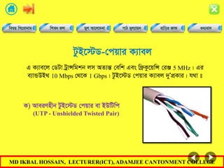 MD IKBAL HOSSAIN, LECTURER(ICT), ADAMJEE CANTONMENT COLLEGE
UzB‡÷W-†cqvi K¨vej
G K¨ve‡j †WUv UªvÝwgkb jm AZ¨šÍ †ewk Ges wd«Kz‡qwÝ †iÄ 5 MHz| Gi
e¨vÛDB_ 10 Mbps †_‡K 1 Gbps| UzB‡÷W †cqvi K¨vej `yÕcÖKvi| h_v t
K) AveiYnxb UzB‡÷W †cqvi ev BDwUwc
(UTP - Unshielded Twisted Pair)
 
