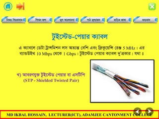 MD IKBAL HOSSAIN, LECTURER(ICT), ADAMJEE CANTONMENT COLLEGE
UzB‡÷W-†cqvi K¨vej
G K¨ve‡j †WUv UªvÝwgkb jm AZ¨šÍ †ewk Ges wd«Kz‡qwÝ †iÄ 5 MHz| Gi
e¨vÛDB_ 10 Mbps †_‡K 1 Gbps| UzB‡÷W †cqvi K¨vej `yÕcÖKvi| h_v t
L) AveiYhy³ UzB‡÷W †cqvi ev GmwUwc
(STP - Shielded Twisted Pair)
 