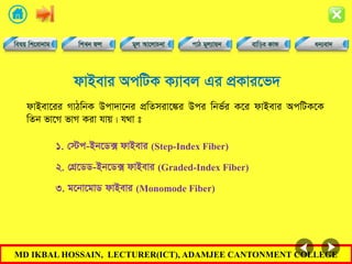 MD IKBAL HOSSAIN, LECTURER(ICT), ADAMJEE CANTONMENT COLLEGE
dvBevi AcwUK K¨vej Gi cÖKvi‡f`
dvBev‡ii MvVwbK Dcv`v‡bi cÖwZmiv‡¼i Dci wbf©i K‡i dvBevi AcwUK‡K
wZb fv‡M fvM Kiv hvq| h_v t
1. †÷c-Bb‡W· dvBevi (Step-Index Fiber)
2. †MÖ‡WW-Bb‡W· dvBevi (Graded-Index Fiber)
3. g‡bv‡gvW dvBevi (Monomode Fiber)
 