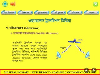 MD IKBAL HOSSAIN, LECTURER(ICT), ADAMJEE CANTONMENT COLLEGE
Iq¨vi‡jm UªvÝwgkb wgwWqv
m¨v‡UjvBU UªvÝwgkb e¨eüZ nq
†hLv‡b K¨ve‡ji gva¨‡g †hvMv‡hvM
¯’vcb Kiv m¤¢e bq| m¨v‡UjvB‡U
UªvÝwgUvi, wiwmfvi, kw³kvjx wiwmfvi
UªvÝwgUvi A¨v‡›Ubv VSAT (Very Small
Aperture Terminal), †mvjvi cvIqvi
_vK‡Z nq|
L. gvB‡µvI‡qf (Microwave)
2. m¨v‡UjvBU gvB‡µvI‡qf (Satellite Microwave)
 