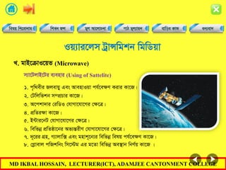 MD IKBAL HOSSAIN, LECTURER(ICT), ADAMJEE CANTONMENT COLLEGE
Iq¨vi‡jm UªvÝwgkb wgwWqv
1. c„w_exi Rjevqy Ges AvenvIqv ch©‡eÿY Kivi Kv‡R|
L. gvB‡µvI‡qf (Microwave)
m¨v‡UjvB‡Ui e¨envi (Using of Sattelite)
2. †Uwjwfkb m¤cÖPvi Kv‡R|
3. A‡ckv`vi †iwWI †hvMv‡hv‡Mi †ÿ‡Î|
4. cÖwZiÿv Kv‡R|
5. B›Uvi‡bU †hvMv‡hv‡Mi †ÿ‡Î|
6. wewfbœ cÖwZôv‡bi Af¨šÍixY †hvMv‡hv‡Mi †ÿ‡Î|
7. `~‡ii MÖn, M¨vjvw· Ges gnvk~‡b¨i wewfbœ welq ch©‡eÿY Kv‡R|
8. †Møvevj cwRkwbs wm‡÷g Gi g‡Zv wewfbœ Ae¯’vb wbY©q Kv‡R |
 