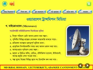 MD IKBAL HOSSAIN, LECTURER(ICT), ADAMJEE CANTONMENT COLLEGE
Iq¨vi‡jm UªvÝwgkb wgwWqv
1. wecyj cwigvY †WUv Av`vb-cÖ`vb Kiv m¤¢e|
L. gvB‡µvI‡qf (Microwave)
m¨v‡UjvBU KwgDwb‡Kkb wm‡÷‡gi myweav
2. c„w_exi wewfbœ cÖv‡šÍi †jvKRb KvQvKvwQ _vK‡Z cv‡i|
3. cÖwZiÿv e¨e¯’vq ¸iæZ¡c~Y© f~wgKv iv‡L|
4. cÖvK…wZK wech©qKvjxb mgq Z_¨ Av`vb cÖ`vb Kiv hvq|
5. AvenvIqvi c~e©vfvm †`qv m¤¢e|
6. f‡qm I wfwWI Kwjs, †iwWI, †Uwjwfkb P¨v‡bj, B›Uvi‡bU,
d¨v· cÖf„wZ †mev cvIqv hvq|
7. ¯^í g~‡j¨ we‡k¦i wewfbœ ¯’v‡b js wWm‡UÝ Kj Kiv hvq|
 