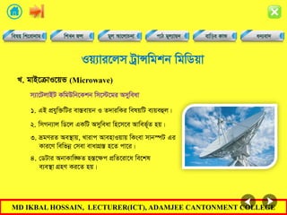 MD IKBAL HOSSAIN, LECTURER(ICT), ADAMJEE CANTONMENT COLLEGE
Iq¨vi‡jm UªvÝwgkb wgwWqv
1. GB cÖhyw³wUi ev¯Íevqb I Z`viwKi welqwU e¨qeûj|
L. gvB‡µvI‡qf (Microwave)
m¨v‡UjvBU KwgDwb‡Kkb wm‡÷‡gi Amyweav
2. wmMb¨vj wW‡j GKwU Amyweav wn‡m‡e Avwef~©Z nq|
3. ågYiZ Ae¯’vq, Lvivc AvenvIqvq wKsev mvb¯úU Gi
Kvi‡Y wewfbœ †mev evavMÖ¯Í n‡Z cv‡i|
4. †WUvi AbvKvw•ÿZ n¯Í‡ÿc cÖwZ‡iv‡a we‡kl
e¨e¯’v MÖnY Ki‡Z nq|
 