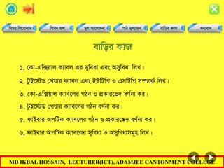 MD IKBAL HOSSAIN, LECTURER(ICT), ADAMJEE CANTONMENT COLLEGE
evwoi KvR
1. †Kv-Gw·qvj K¨vej Gi myweav Ges Amyweav wjL|
2. UzB‡÷W †cqvi K¨vej Ges BDwUwc I GmwUwc m¤ú‡K© wjL|
3. †Kv-Gw·qvj K¨ve‡ji MVb I cÖKvi‡f` eY©bv Ki|
4. UzB‡÷W †cqvi K¨ve‡ji MVb eY©bv Ki|
5. dvBevi AcwUK K¨ve‡ji MVb I cÖKvi‡f` eY©bv Ki|
6. dvBevi AcwUK K¨ve‡ji myweav I Amyweavmg~n wjL|
 