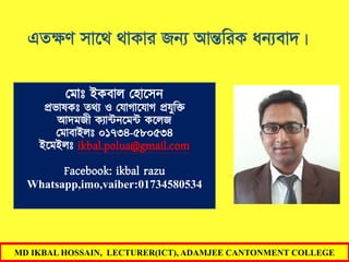 MD IKBAL HOSSAIN, LECTURER(ICT), ADAMJEE CANTONMENT COLLEGE
GZÿY mv‡_ _vKvi Rb¨ AvšÍwiK ab¨ev`|
মমাোঃ ইকবাল ম াসেন
প্রভাষকোঃ তথ্য ও মযাগাসযাগ প্রযুক্তি
আদমজী কযান্টনসমন্ট কসলজ
মমাবাইলোঃ ০১৭৩৪-৫৮০৫৩৪
ইসমইলোঃ ikbal.polua@gmail.com
Facebook: ikbal razu
Whatsapp,imo,vaiber:01734580534
 