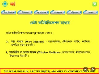 MD IKBAL HOSSAIN, LECTURER(ICT), ADAMJEE CANTONMENT COLLEGE
†WUv KwgDwb‡Kkb gva¨g
†WUv KwgDwb‡Kkb gva¨g `yB ai‡bi| h_v t
1. Zvi gva¨g (Wire Medium) : K¨vej/Zvi, †Uwj‡dvb jvBb, dvBevi
AcwUK jvBb BZ¨vw`|
2. Zviwenxb ev †eZvi gva¨g (Wireless Medium) : †eZvi Zi½, gvB‡µvI‡qf,
Bbd«v‡iW BZ¨vw`|
 