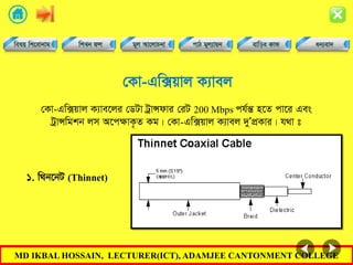 MD IKBAL HOSSAIN, LECTURER(ICT), ADAMJEE CANTONMENT COLLEGE
†Kv-Gw·qvj K¨vej
†Kv-Gw·qvj K¨ve‡ji †WUv UªvÝdvi †iU 200 Mbps ch©šÍ n‡Z cv‡i Ges
UªvÝwgkb jm A‡cÿvK…Z Kg| †Kv-Gw·qvj K¨vej `yÕcÖKvi| h_v t
1. w_b‡bU (Thinnet)
 