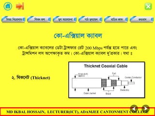 MD IKBAL HOSSAIN, LECTURER(ICT), ADAMJEE CANTONMENT COLLEGE
†Kv-Gw·qvj K¨vej
†Kv-Gw·qvj K¨ve‡ji †WUv UªvÝdvi †iU 200 Mbps ch©šÍ n‡Z cv‡i Ges
UªvÝwgkb jm A‡cÿvK…Z Kg| †Kv-Gw·qvj K¨vej `yÕcÖKvi| h_v t
2. w_K‡bU (Thicknet)
 