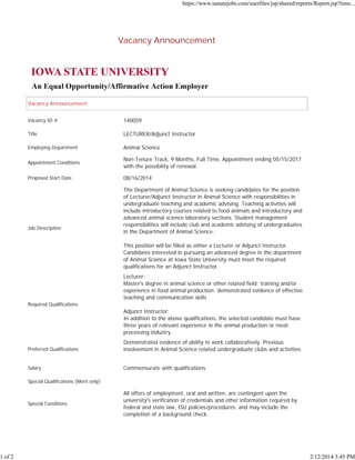 1 of 2

https://www.iastatejobs.com/userfiles/jsp/shared/reports/Report.jsp?time...

Vacancy Announcement

Vacancy Announcement
Vacancy ID #

140059

Title

LECTURER/Adjunct Instructor

Employing Department

Animal Science

Appointment Conditions

Non-Tenure Track, 9 Months, Full Time, Appointment ending 05/15/2017
with the possibility of renewal.

Proposed Start Date

08/16/2014

Job Description

The Department of Animal Science is seeking candidates for the position
of Lecturer/Adjunct Instructor in Animal Science with responsibilities in
undergraduate teaching and academic advising. Teaching activities will
include introductory courses related to food animals and introductory and
advanced animal science laboratory sections. Student management
responsibilities will include club and academic advising of undergraduates
in the Department of Animal Science.
This position will be filled as either a Lecturer or Adjunct Instructor.
Candidates interested in pursuing an advanced degree in the department
of Animal Science at Iowa State University must meet the required
qualifications for an Adjunct Instructor.
Lecturer:
Master's degree in animal science or other related field; training and/or
experience in food animal production; demonstrated evidence of effective
teaching and communication skills

Required Qualifications

Adjunct Instructor:
In addition to the above qualifications, the selected candidate must have
three years of relevant experience in the animal production or meat
processing industry.
Preferred Qualifications

Demonstrated evidence of ability to work collaboratively. Previous
involvement in Animal Science related undergraduate clubs and activities.

Salary

Commensurate with qualifications

Special Qualifications (Merit only)

Special Conditions

All offers of employment, oral and written, are contingent upon the
university's verification of credentials and other information required by
federal and state law, ISU policies/procedures, and may include the
completion of a background check.

2/12/2014 3:45 PM

 