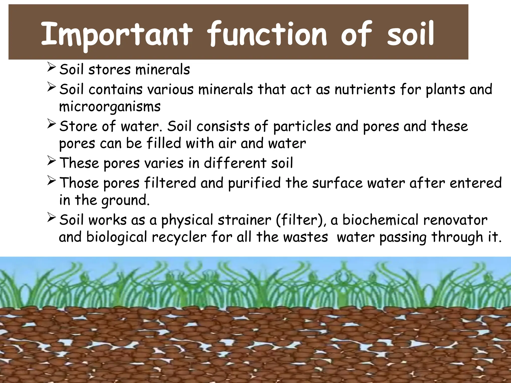 Important function of soil
Soil stores minerals
Soil contains various minerals that act as nutrients for plants and
microorganisms
Store of water. Soil consists of particles and pores and these
pores can be filled with air and water
These pores varies in different soil
Those pores filtered and purified the surface water after entered
in the ground.
Soil works as a physical strainer (filter), a biochemical renovator
and biological recycler for all the wastes water passing through it.
 