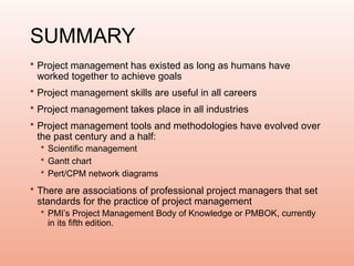 SUMMARY
 Project management has existed as long as humans have
worked together to achieve goals
 Project management skills are useful in all careers
 Project management takes place in all industries
 Project management tools and methodologies have evolved over
the past century and a half:
 Scientific management
 Gantt chart
 Pert/CPM network diagrams
 There are associations of professional project managers that set
standards for the practice of project management
 PMI’s Project Management Body of Knowledge or PMBOK, currently
in its fifth edition.
 