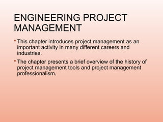 ENGINEERING PROJECT
MANAGEMENT
 This chapter introduces project management as an
important activity in many different careers and
industries.
 The chapter presents a brief overview of the history of
project management tools and project management
professionalism.
 