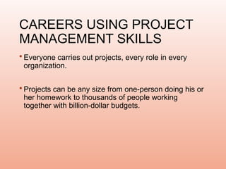 CAREERS USING PROJECT
MANAGEMENT SKILLS
 Everyone carries out projects, every role in every
organization.
 Projects can be any size from one-person doing his or
her homework to thousands of people working
together with billion-dollar budgets.
 