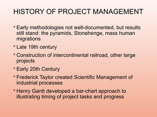 HISTORY OF PROJECT MANAGEMENT
 Early methodologies not well-documented, but results
still stand: the pyramids, Stonehenge, mass human
migrations
 Late 19th century
 Construction of intercontinental railroad, other large
projects
 Early 20th Century
 Frederick Taylor created Scientific Management of
industrial processes
 Henry Gantt developed a bar-chart approach to
illustrating timing of project tasks and progress
 