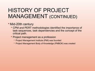 HISTORY OF PROJECT
MANAGEMENT (CONTINUED)
 Mid-20th century
 CPM and PERT methodologies identified the importance of
task sequences, task dependencies and the concept of the
critical path.
 Project management as a profession
 Project Management Institute (PMI) was founded
 Project Management Body of Knowledge (PMBOK) was created
 