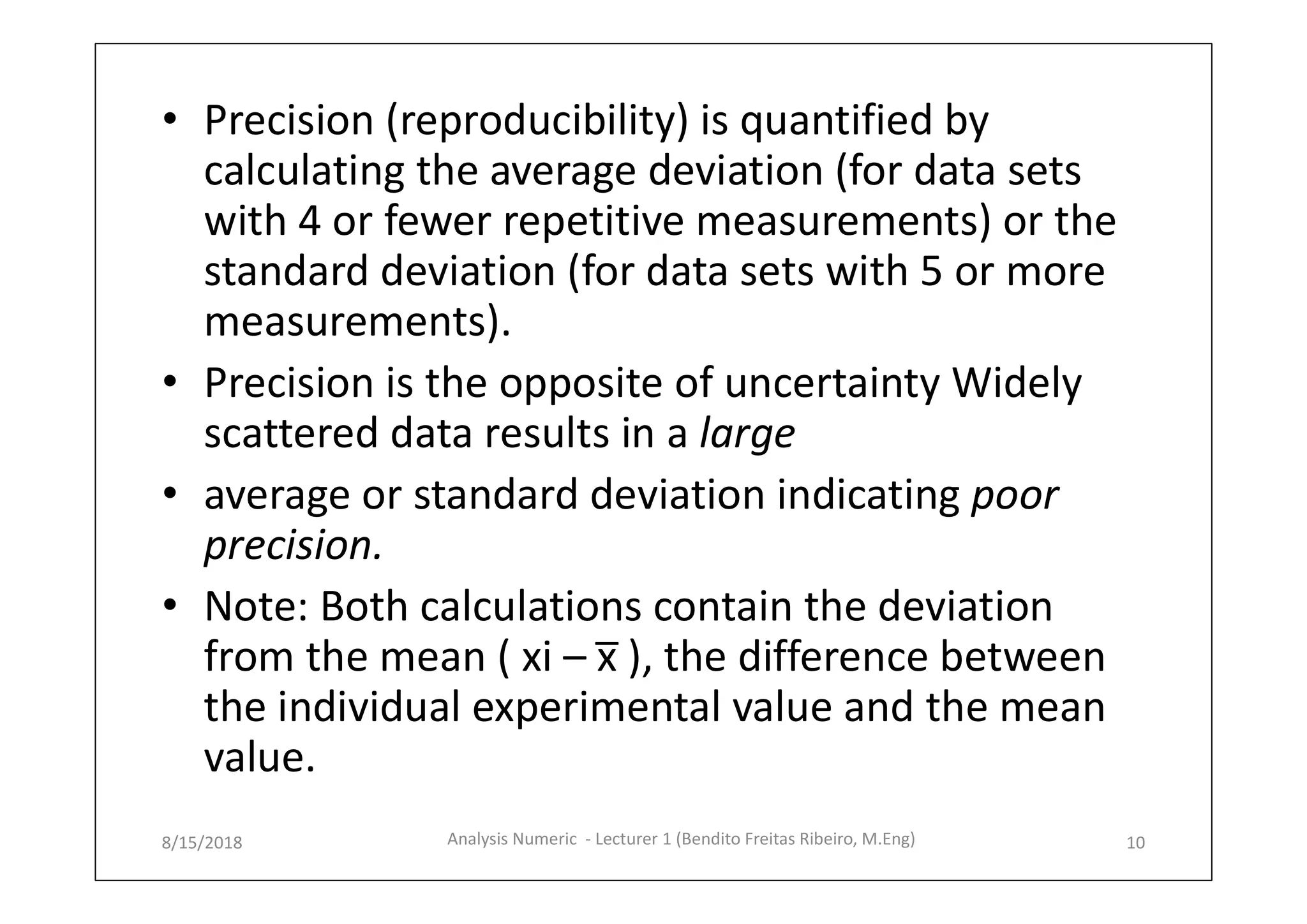 • Precision (reproducibility) is quantified by
calculating the average deviation (for data sets
with 4 or fewer repetitive measurements) or the
standard deviation (for data sets with 5 or more
measurements).
• Precision is the opposite of uncertainty Widely
scattered data results in a large
• average or standard deviation indicating poor
precision.
• Note: Both calculations contain the deviation
from the mean ( xi – x̅ ), the difference between
the individual experimental value and the mean
value.
8/15/2018 10Analysis Numeric - Lecturer 1 (Bendito Freitas Ribeiro, M.Eng)
 