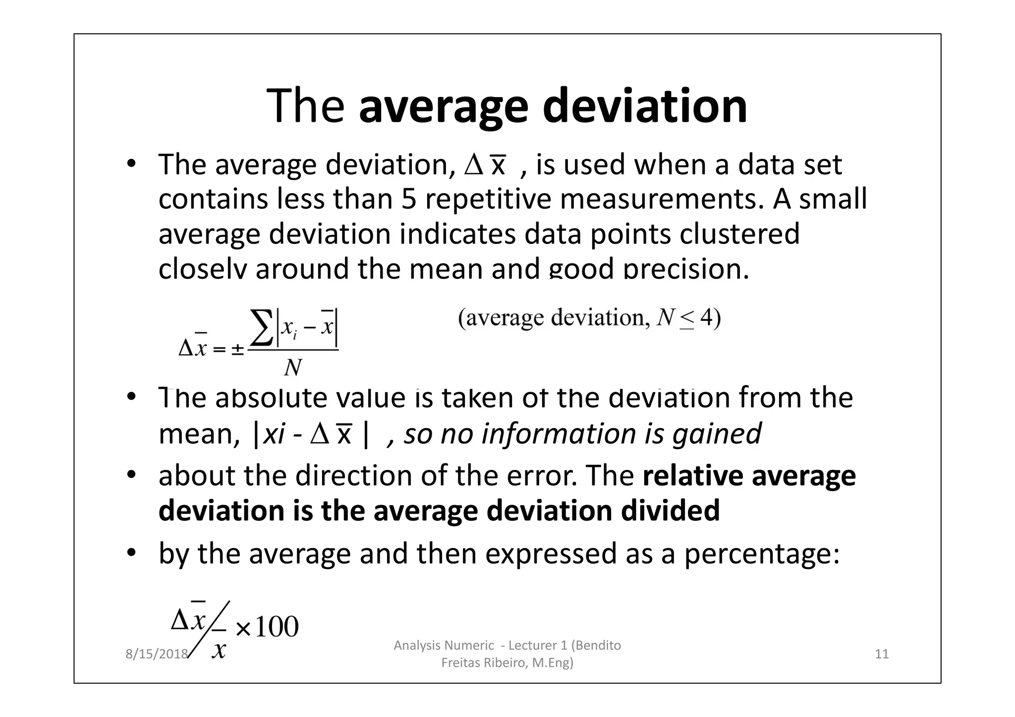 The average deviation
• The average deviation,  x̅ , is used when a data set
contains less than 5 repetitive measurements. A small
average deviation indicates data points clustered
closely around the mean and good precision.
• The absolute value is taken of the deviation from the
mean, |xi -  x̅ | , so no information is gained
• about the direction of the error. The relative average
deviation is the average deviation divided
• by the average and then expressed as a percentage:
8/15/2018 11
Analysis Numeric - Lecturer 1 (Bendito
Freitas Ribeiro, M.Eng)
 