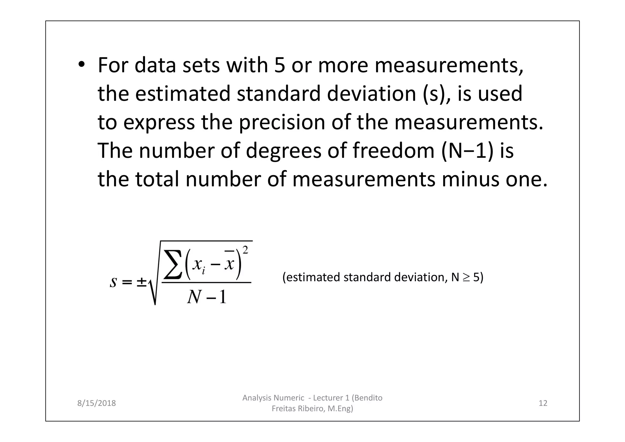 • For data sets with 5 or more measurements,
the estimated standard deviation (s), is used
to express the precision of the measurements.
The number of degrees of freedom (N−1) is
the total number of measurements minus one.
(estimated standard deviation, N  5)
8/15/2018 12
Analysis Numeric - Lecturer 1 (Bendito
Freitas Ribeiro, M.Eng)
 