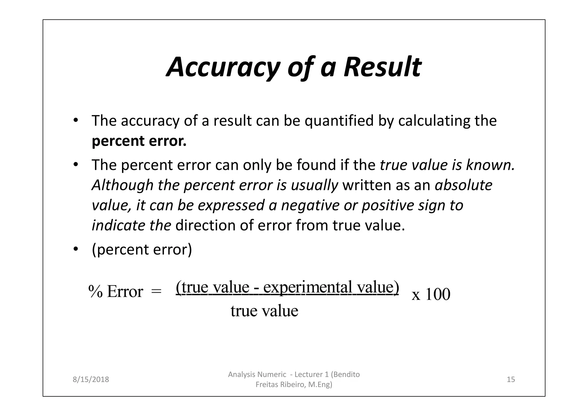 Accuracy of a Result
• The accuracy of a result can be quantified by calculating the
percent error.
• The percent error can only be found if the true value is known.
Although the percent error is usually written as an absolute
value, it can be expressed a negative or positive sign to
indicate the direction of error from true value.
• (percent error)
8/15/2018
Analysis Numeric - Lecturer 1 (Bendito
Freitas Ribeiro, M.Eng)
15
 