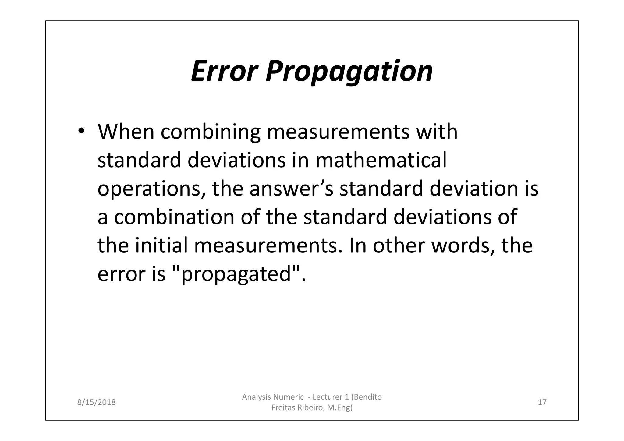 Error Propagation
• When combining measurements with
standard deviations in mathematical
operations, the answer’s standard deviation is
a combination of the standard deviations of
the initial measurements. In other words, the
error is "propagated".
8/15/2018 17
Analysis Numeric - Lecturer 1 (Bendito
Freitas Ribeiro, M.Eng)
 