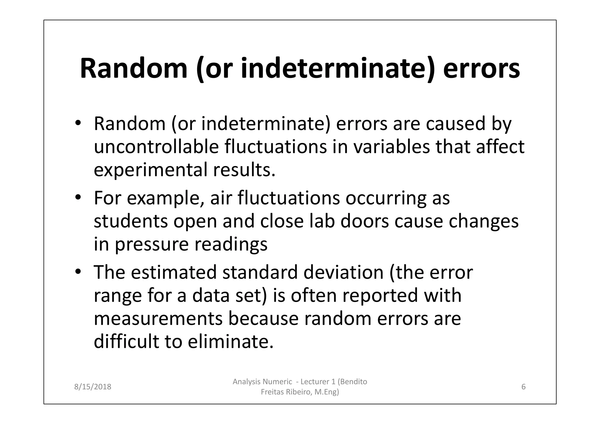 Random (or indeterminate) errors
• Random (or indeterminate) errors are caused by
uncontrollable fluctuations in variables that affect
experimental results.
• For example, air fluctuations occurring as
students open and close lab doors cause changes
in pressure readings
• The estimated standard deviation (the error
range for a data set) is often reported with
measurements because random errors are
difficult to eliminate.
8/15/2018 6
Analysis Numeric - Lecturer 1 (Bendito
Freitas Ribeiro, M.Eng)
 