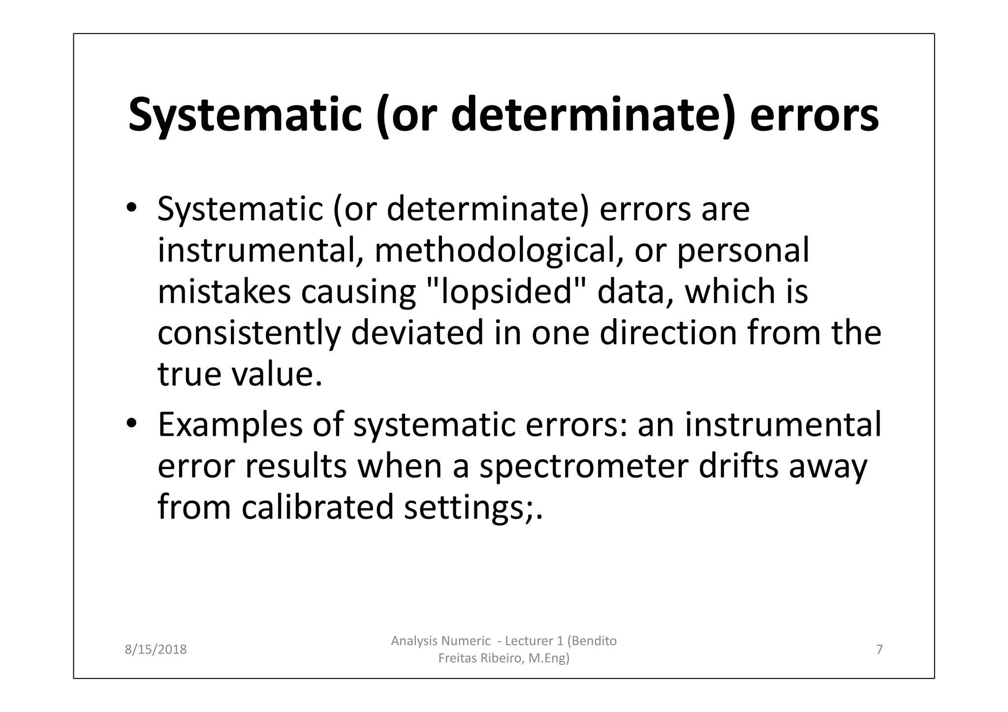 Systematic (or determinate) errors
• Systematic (or determinate) errors are
instrumental, methodological, or personal
mistakes causing "lopsided" data, which is
consistently deviated in one direction from the
true value.
• Examples of systematic errors: an instrumental
error results when a spectrometer drifts away
from calibrated settings;.
8/15/2018 7
Analysis Numeric - Lecturer 1 (Bendito
Freitas Ribeiro, M.Eng)
 