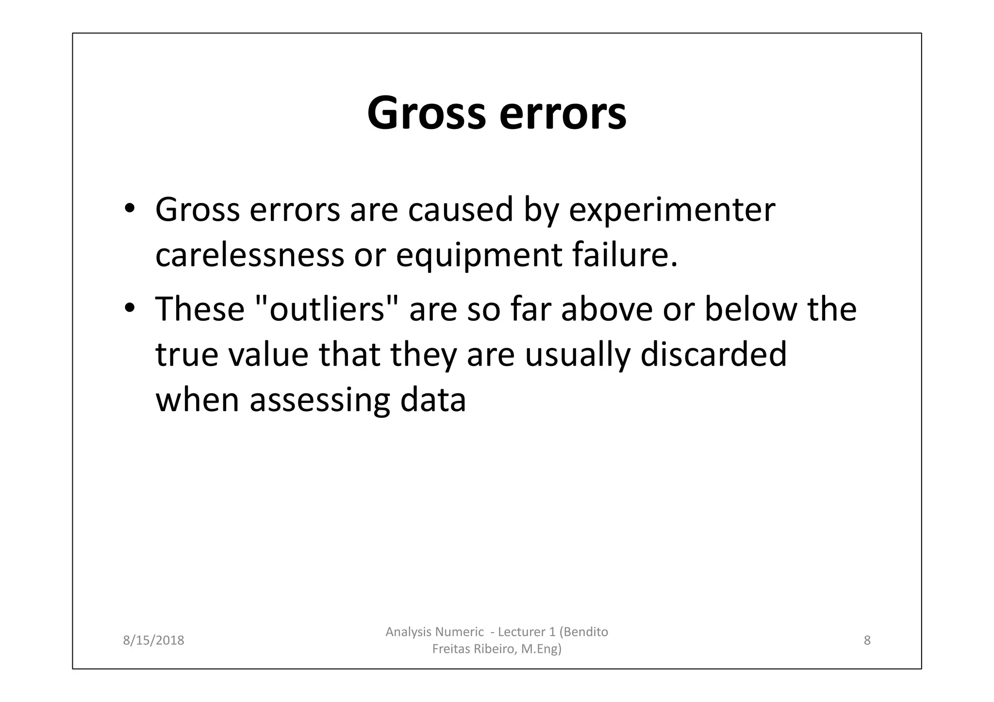 Gross errors
• Gross errors are caused by experimenter
carelessness or equipment failure.
• These "outliers" are so far above or below the
true value that they are usually discarded
when assessing data
8/15/2018 8
Analysis Numeric - Lecturer 1 (Bendito
Freitas Ribeiro, M.Eng)
 