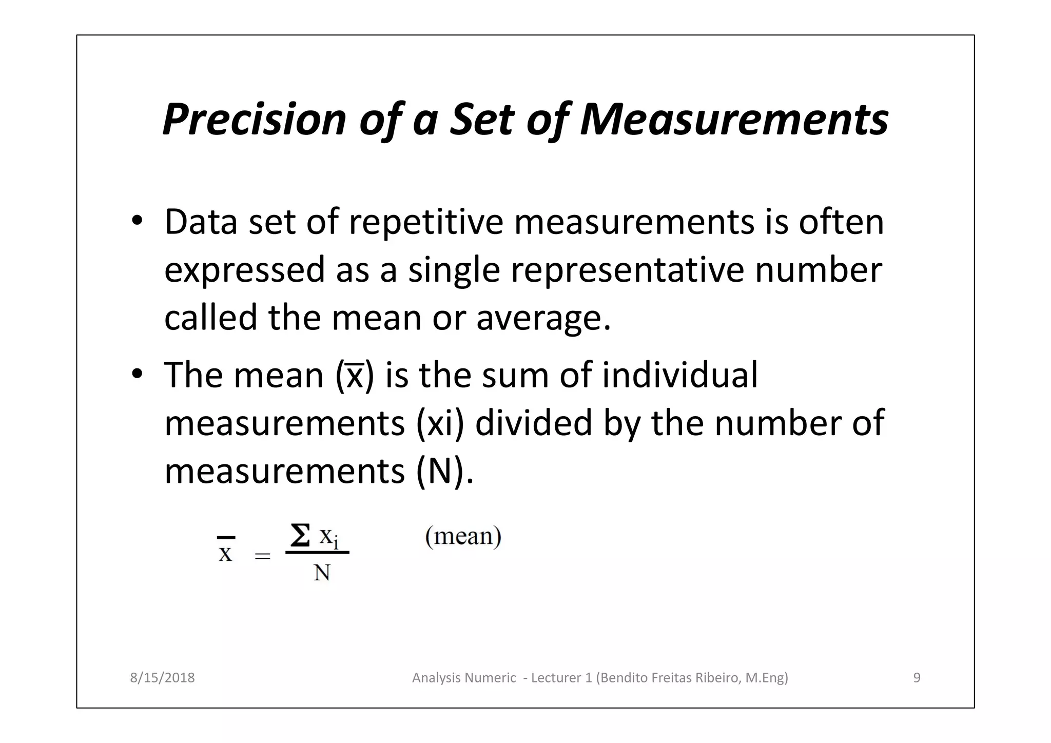 Precision of a Set of Measurements
• Data set of repetitive measurements is often
expressed as a single representative number
called the mean or average.
• The mean (x̅) is the sum of individual
measurements (xi) divided by the number of
measurements (N).
8/15/2018 9Analysis Numeric - Lecturer 1 (Bendito Freitas Ribeiro, M.Eng)
 