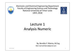 Lecture 1
Analysis Numeric
By: Bendito F. Ribeiro, M.Eng
8/15/2018 1
Electronic and Electrical Engineering Department
Faculty of Engineering Science and Technology
National University of Timor Leste
UNTL 2018
Mail: bennyfribeiro@gmail.com
 