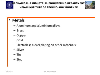 MECHANICAL & INDUSTRIAL ENGINEERING DDEEPPAARRTTMMEENNTT 
IINNDDIIAANN IINNSSTTIITTUUTTEE OOFF TTEECCHHNNOOLLOOGGYY RROOOORRKKEEEE 
• Metals 
– Aluminum and aluminium alloys 
– Brass 
– Copper 
– Gold 
– Electroless nickel plating on other materials 
– Silver 
– Tin 
– Zinc 
08/30/14 Dr. Kaushik Pal 
 