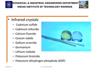 MECHANICAL & INDUSTRIAL ENGINEERING DDEEPPAARRTTMMEENNTT 
IINNDDIIAANN IINNSSTTIITTUUTTEE OOFF TTEECCHHNNOOLLOOGGYY RROOOORRKKEEEE 
• Infrared crystals 
– Cadmium sulfide 
– Cadmium telluride 
– Calcium fluoride 
– Cesium iodide 
– Gallium arsenide 
– Germanium 
– Lithium niobate 
– Potassium bromide 
– Potassium dihydrogen phosphate (KDP) 
08/30/14 Dr. Kaushik Pal 
 