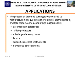 MECHANICAL & INDUSTRIAL ENGINEERING DDEEPPAARRTTMMEENNTT 
IINNDDIIAANN IINNSSTTIITTUUTTEE OOFF TTEECCHHNNOOLLOOGGYY RROOOORRKKEEEE 
APPLICATIONS 
• The process of diamond turning is widely used to 
manufacture high-quality aspheric optical elements from 
crystals, metals, acrylic, and other materials like:- 
– assemblies in telescopes 
– video projectors 
– missile guidance systems 
– Lasers 
– scientific research instruments 
– numerous other systems 
08/30/14 Dr. Kaushik Pal 
 