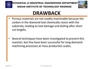 MECHANICAL & INDUSTRIAL ENGINEERING DDEEPPAARRTTMMEENNTT 
IINNDDIIAANN IINNSSTTIITTUUTTEE OOFF TTEECCHHNNOOLLOOGGYY RROOOORRKKEEEE 
DRAWBACK 
• Ferrous materials are not readily machinable because the 
carbon in the diamond tool chemically reacts with the 
substrate, leading to tool damage and dulling after short 
cut lengths. 
• Several techniques have been investigated to prevent this 
reaction, but few have been successful for long diamond 
machining processes at mass production scales. 
08/30/14 Dr. Kaushik Pal 
 
