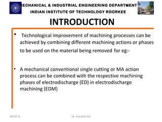 MECHANICAL & INDUSTRIAL ENGINEERING DDEEPPAARRTTMMEENNTT 
IINNDDIIAANN IINNSSTTIITTUUTTEE OOFF TTEECCHHNNOOLLOOGGYY RROOOORRKKEEEE 
INTRODUCTION 
• Technological improvement of machining processes can be 
achieved by combining different machining actions or phases 
to be used on the material being removed for eg:- 
• A mechanical conventional single cutting or MA action 
process can be combined with the respective machining 
phases of electrodischarge (ED) in electrodischarge 
machining (EDM) 
08/30/14 Dr. Kaushik Pal 
 