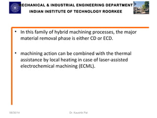 MECHANICAL & INDUSTRIAL ENGINEERING DDEEPPAARRTTMMEENNTT 
IINNDDIIAANN IINNSSTTIITTUUTTEE OOFF TTEECCHHNNOOLLOOGGYY RROOOORRKKEEEE 
• In this family of hybrid machining processes, the major 
material removal phase is either CD or ECD. 
• machining action can be combined with the thermal 
assistance by local heating in case of laser-assisted 
electrochemical machining (ECML). 
08/30/14 Dr. Kaushik Pal 
 