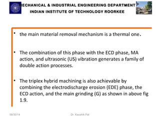 MECHANICAL & INDUSTRIAL ENGINEERING DDEEPPAARRTTMMEENNTT 
IINNDDIIAANN IINNSSTTIITTUUTTEE OOFF TTEECCHHNNOOLLOOGGYY RROOOORRKKEEEE 
• the main material removal mechanism is a thermal one. 
• The combination of this phase with the ECD phase, MA 
action, and ultrasonic (US) vibration generates a family of 
double action processes. 
• The triplex hybrid machining is also achievable by 
combining the electrodischarge erosion (EDE) phase, the 
ECD action, and the main grinding (G) as shown in above fig 
1.9. 
08/30/14 Dr. Kaushik Pal 
 