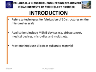 MECHANICAL & INDUSTRIAL ENGINEERING DDEEPPAARRTTMMEENNTT 
IINNDDIIAANN IINNSSTTIITTUUTTEE OOFF TTEECCHHNNOOLLOOGGYY RROOOORRKKEEEE 
INTRODUCTION 
• Refers to techniques for fabrication of 3D structures on the 
micrometer scale 
• Applications include MEMS devices e.g. airbag sensor, 
medical devices, micro-dies and molds, etc. 
• Most methods use silicon as substrate material 
08/30/14 Dr. Kaushik Pal 
 